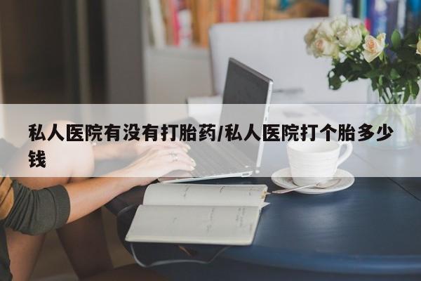 打胎药的微信联系方式私人医院有没有打胎药/私人医院打个胎多少钱