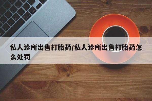 打胎药的微信联系方式私人诊所出售打胎药/私人诊所出售打胎药怎么处罚