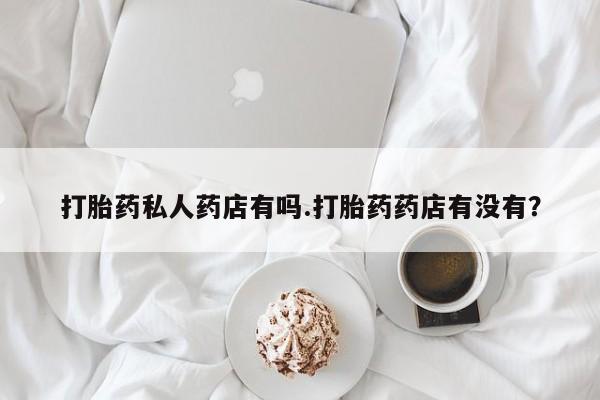 打胎药的微信联系方式打胎药私人药店有吗.打胎药药店有没有？