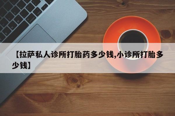 打胎药的微信联系方式【拉萨私人诊所打胎药多少钱,小诊所打胎多少钱】