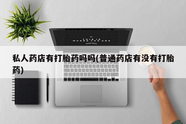 打胎药的微信联系方式私人药店有打胎药吗吗(普通药店有没有打胎药)