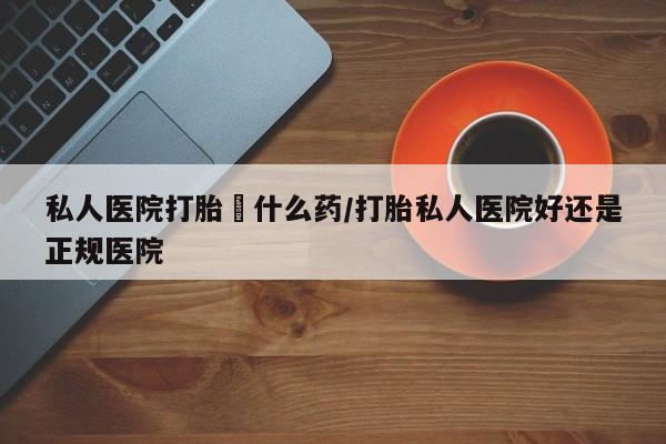 打胎药的微信联系方式私人医院打胎給什么药/打胎私人医院好还是正规医院